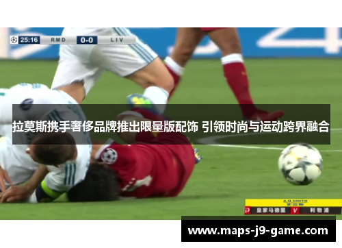 拉莫斯携手奢侈品牌推出限量版配饰 引领时尚与运动跨界融合 拉莫斯携手奢侈品牌推出限量版配饰 引领时尚与运动跨界融合
