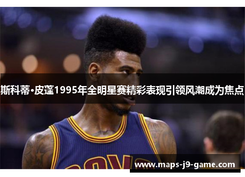 斯科蒂·皮蓬1995年全明星赛精彩表现引领风潮成为焦点 斯科蒂·皮蓬1995年全明星赛精彩表现引领风潮成为焦点