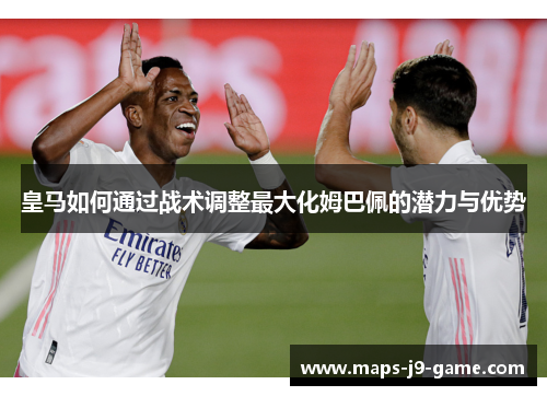 皇马如何通过战术调整最大化姆巴佩的潜力与优势 皇马如何通过战术调整最大化姆巴佩的潜力与优势