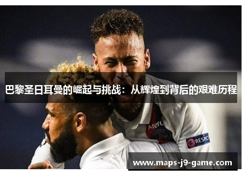 巴黎圣日耳曼的崛起与挑战:从辉煌到背后的艰难历程 巴黎圣日耳曼的崛起与挑战:从辉煌到背后的艰难历程