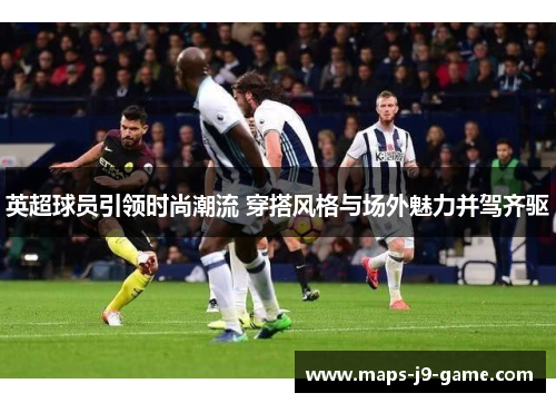 英超球员引领时尚潮流 穿搭风格与场外魅力并驾齐驱 英超球员引领时尚潮流 穿搭风格与场外魅力并驾齐驱