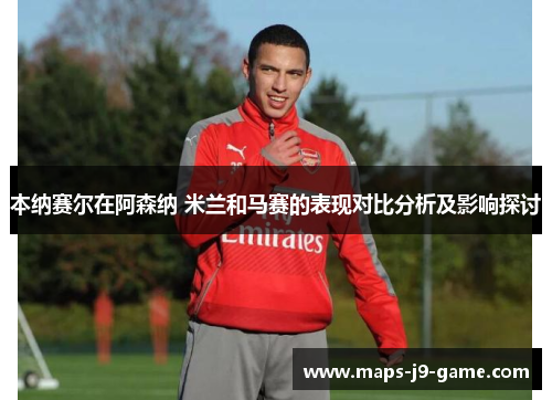 本纳赛尔在阿森纳 米兰和马赛的表现对比分析及影响探讨 本纳赛尔在阿森纳 米兰和马赛的表现对比分析及影响探讨