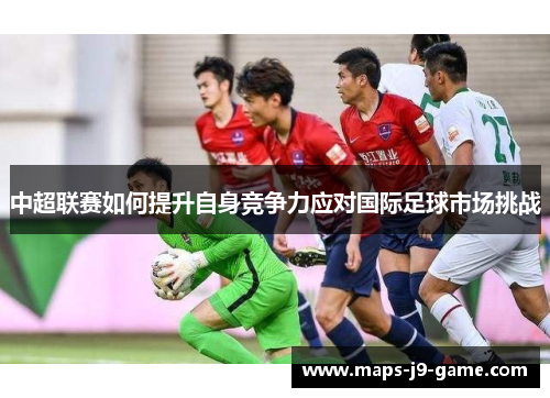 中超联赛如何提升自身竞争力应对国际足球市场挑战 中超联赛如何提升自身竞争力应对国际足球市场挑战