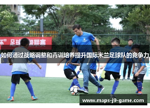 如何通过战略调整和青训培养提升国际米兰足球队的竞争力 如何通过战略调整和青训培养提升国际米兰足球队的竞争力