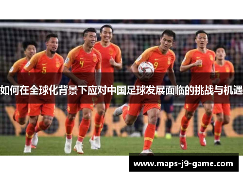如何在全球化背景下应对中国足球发展面临的挑战与机遇 如何在全球化背景下应对中国足球发展面临的挑战与机遇