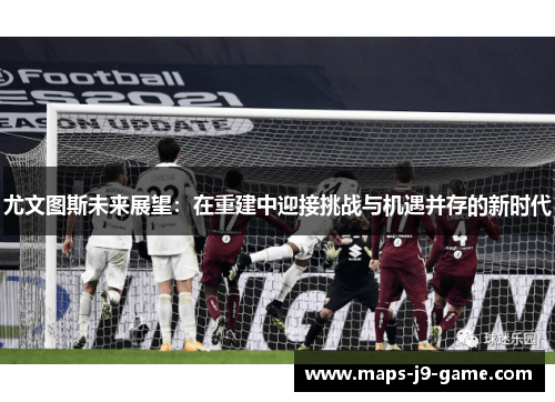 尤文图斯未来展望:在重建中迎接挑战与机遇并存的新时代 尤文图斯未来展望:在重建中迎接挑战与机遇并存的新时代