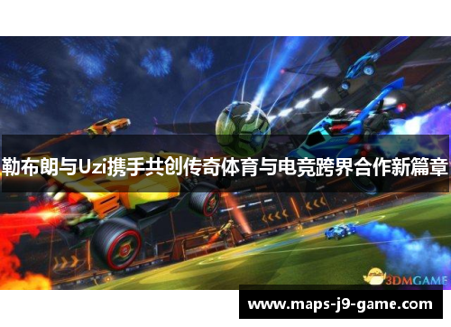 勒布朗与Uzi携手共创传奇体育与电竞跨界合作新篇章 勒布朗与Uzi携手共创传奇体育与电竞跨界合作新篇章