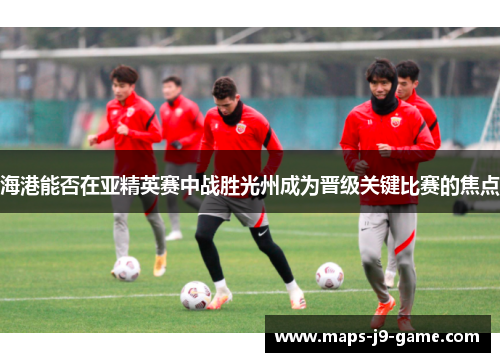海港能否在亚精英赛中战胜光州成为晋级关键比赛的焦点 海港能否在亚精英赛中战胜光州成为晋级关键比赛的焦点
