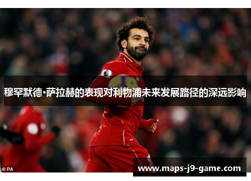 穆罕默德·萨拉赫的表现对利物浦未来发展路径的深远影响