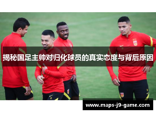 揭秘国足主帅对归化球员的真实态度与背后原因 揭秘国足主帅对归化球员的真实态度与背后原因