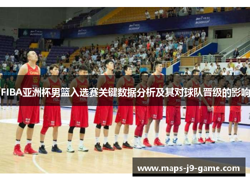 FIBA亚洲杯男篮入选赛关键数据分析及其对球队晋级的影响 FIBA亚洲杯男篮入选赛关键数据分析及其对球队晋级的影响