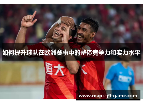 如何提升球队在欧洲赛事中的整体竞争力和实力水平 如何提升球队在欧洲赛事中的整体竞争力和实力水平