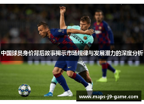 中国球员身价背后故事揭示市场规律与发展潜力的深度分析 中国球员身价背后故事揭示市场规律与发展潜力的深度分析