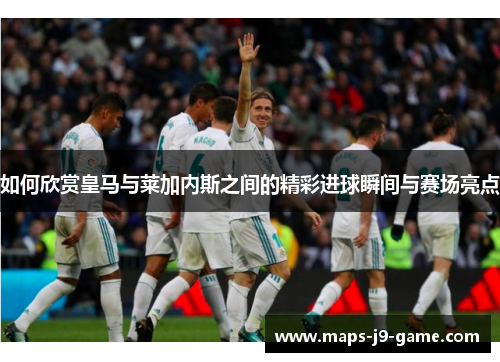 如何欣赏皇马与莱加内斯之间的精彩进球瞬间与赛场亮点 如何欣赏皇马与莱加内斯之间的精彩进球瞬间与赛场亮点