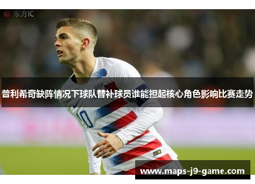 普利希奇缺阵情况下球队替补球员谁能担起核心角色影响比赛走势