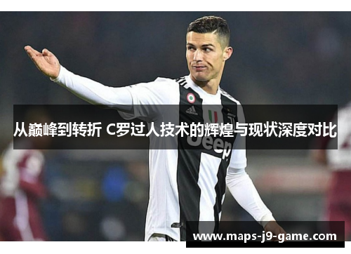 从巅峰到转折 C罗过人技术的辉煌与现状深度对比 从巅峰到转折 C罗过人技术的辉煌与现状深度对比