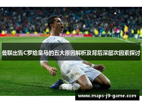 曼联出售C罗给皇马的五大原因解析及背后深层次因素探讨 曼联出售C罗给皇马的五大原因解析及背后深层次因素探讨