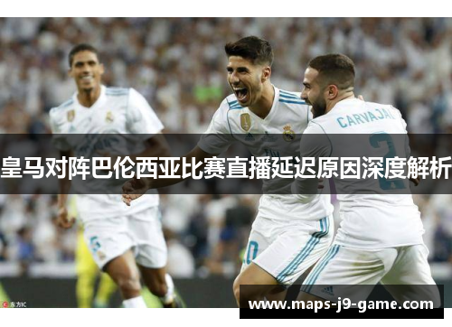 皇马对阵巴伦西亚比赛直播延迟原因深度解析 皇马对阵巴伦西亚比赛直播延迟原因深度解析