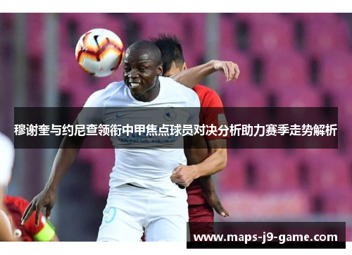 穆谢奎与约尼查领衔中甲焦点球员对决分析助力赛季走势解析 穆谢奎与约尼查领衔中甲焦点球员对决分析助力赛季走势解析