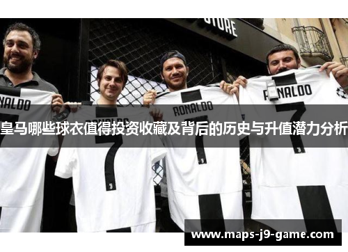 皇马哪些球衣值得投资收藏及背后的历史与升值潜力分析 皇马哪些球衣值得投资收藏及背后的历史与升值潜力分析