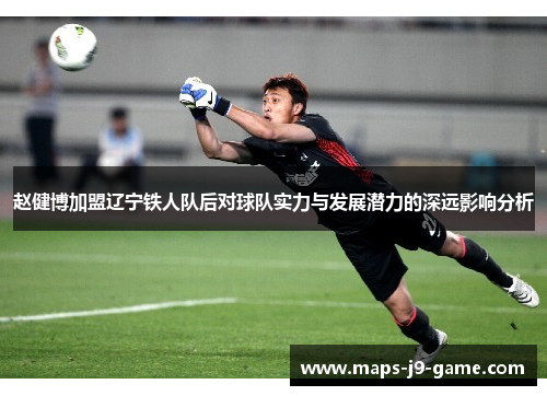 赵健博加盟辽宁铁人队后对球队实力与发展潜力的深远影响分析 赵健博加盟辽宁铁人队后对球队实力与发展潜力的深远影响分析